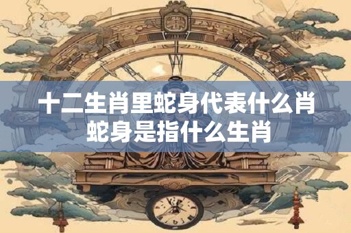十二生肖里蛇身代表什么肖 蛇身是指什么生肖