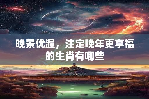 晚景优渥，注定晚年更享福的生肖有哪些