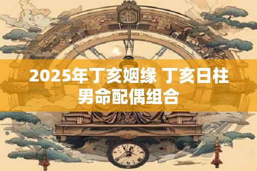 2025年丁亥姻缘 丁亥日柱男命配偶组合