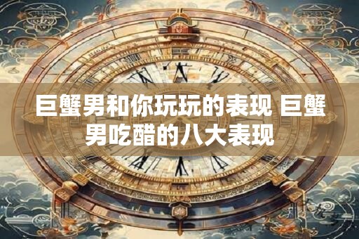 巨蟹男和你玩玩的表现 巨蟹男吃醋的八大表现