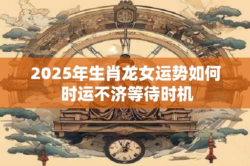 2025年生肖龙女运势如何 时运不济等待时机