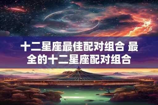 十二星座最佳配对组合 最全的十二星座配对组合