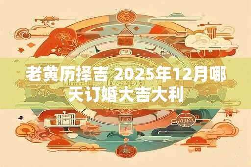 老黄历择吉 2025年12月哪天订婚大吉大利