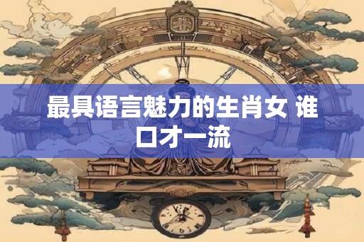 最具语言魅力的生肖女 谁口才一流