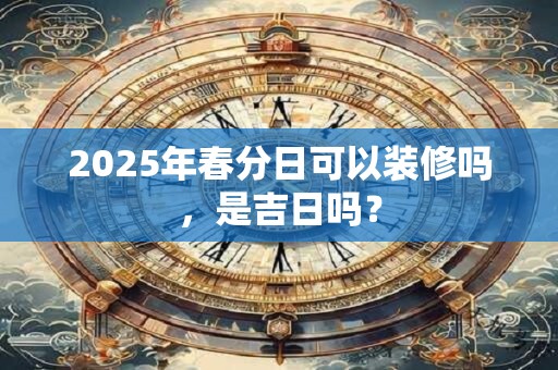 2025年春分日可以装修吗，是吉日吗？