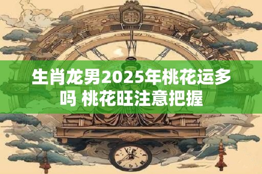 生肖龙男2025年桃花运多吗 桃花旺注意把握