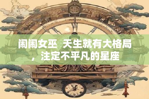 闹闹女巫  天生就有大格局，注定不平凡的星座