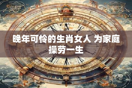 晚年可怜的生肖女人 为家庭操劳一生