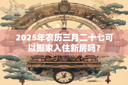 2025年农历三月二十七可以搬家入住新房吗？