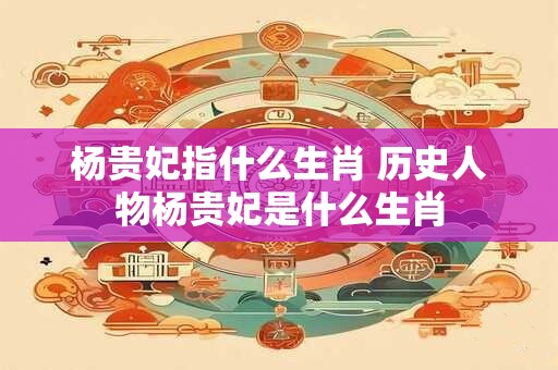 杨贵妃指什么生肖 历史人物杨贵妃是什么生肖