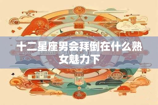 十二星座男会拜倒在什么熟女魅力下