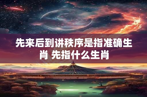 先来后到讲秩序是指准确生肖 先指什么生肖