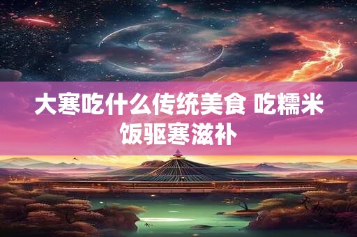 详细阅读:大寒吃什么传统美食 吃糯米饭驱寒滋补 大寒吃什么传统美食 吃糯米饭驱寒滋补