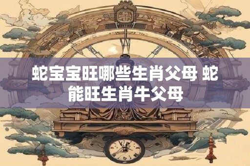 蛇宝宝旺哪些生肖父母 蛇能旺生肖牛父母