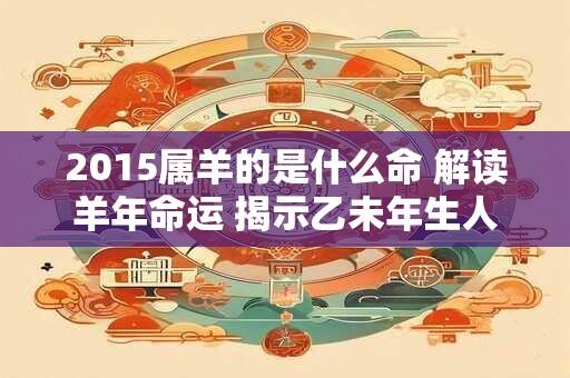 2015属羊的是什么命 解读羊年命运 揭示乙未年生人的特点与命运