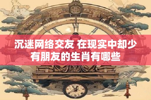 沉迷网络交友 在现实中却少有朋友的生肖有哪些