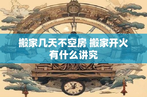 搬家几天不空房 搬家开火有什么讲究