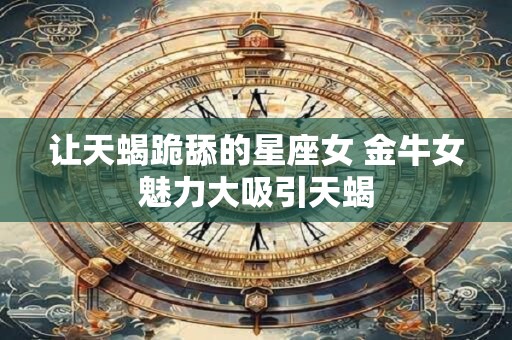 让天蝎跪舔的星座女 金牛女魅力大吸引天蝎