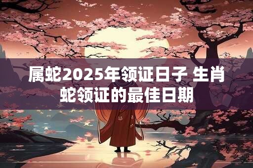 属蛇2025年领证日子 生肖蛇领证的最佳日期