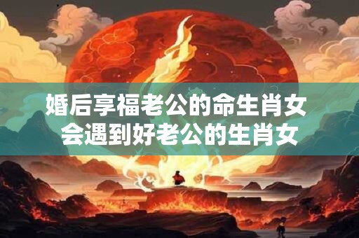 婚后享福老公的命生肖女 会遇到好老公的生肖女
