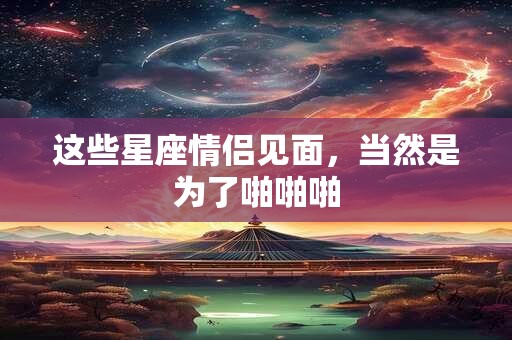 这些星座情侣见面，当然是为了啪啪啪