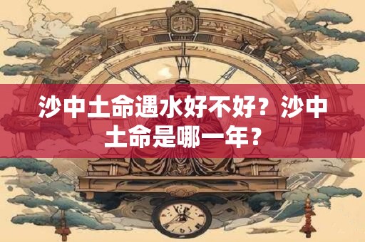 沙中土命遇水好不好？沙中土命是哪一年？
