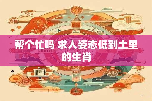 帮个忙吗 求人姿态低到土里的生肖