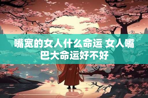 嘴宽的女人什么命运 女人嘴巴大命运好不好