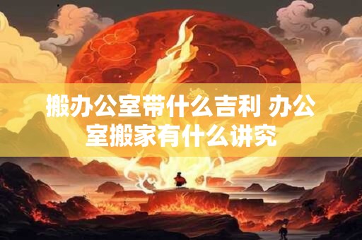 搬办公室带什么吉利 办公室搬家有什么讲究
