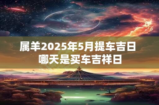 详细阅读:属羊2025年5月提车吉日 哪天是买车吉祥日 属羊2025年5月提车吉日 哪天是买车吉祥日