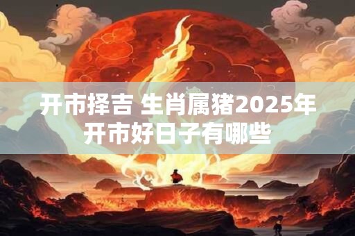 开市择吉 生肖属猪2025年开市好日子有哪些