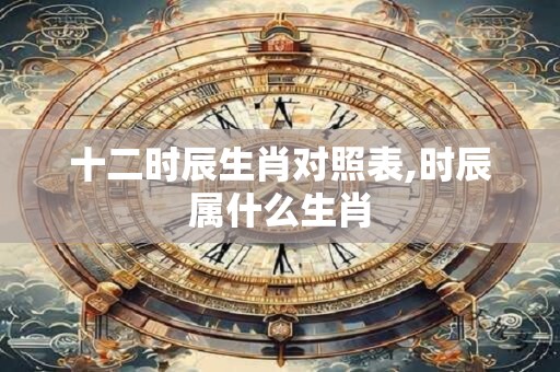 十二时辰生肖对照表,时辰属什么生肖