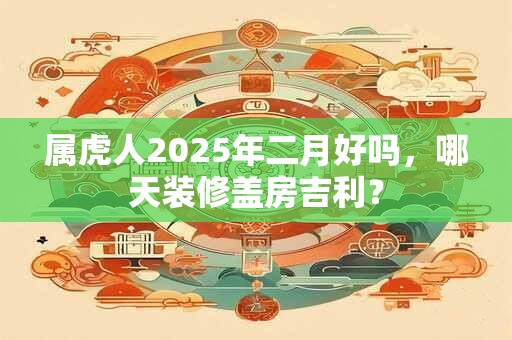 属虎人2025年二月好吗，哪天装修盖房吉利？