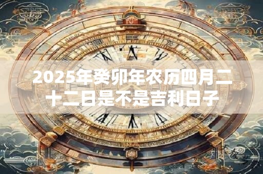 2025年癸卯年农历四月二十二日是不是吉利日子