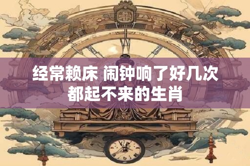 经常赖床 闹钟响了好几次都起不来的生肖