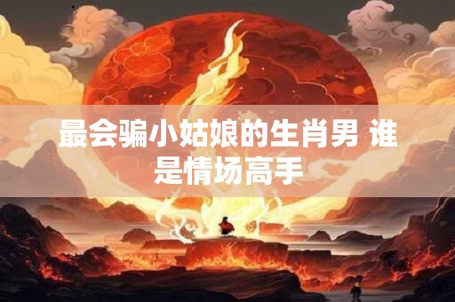 最会骗小姑娘的生肖男 谁是情场高手