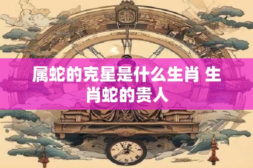 属蛇的克星是什么生肖 生肖蛇的贵人