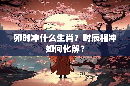 卯时冲什么生肖？时辰相冲如何化解？