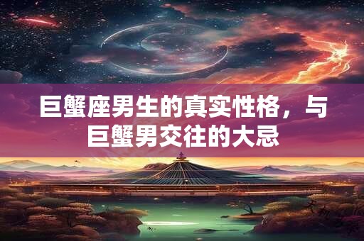 巨蟹座男生的真实性格，与巨蟹男交往的大忌