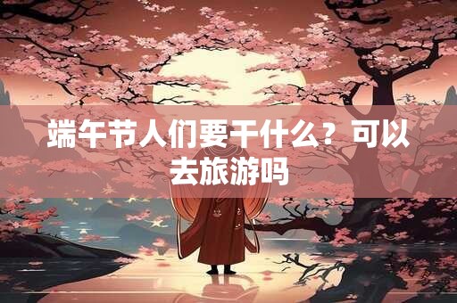 端午节人们要干什么？可以去旅游吗