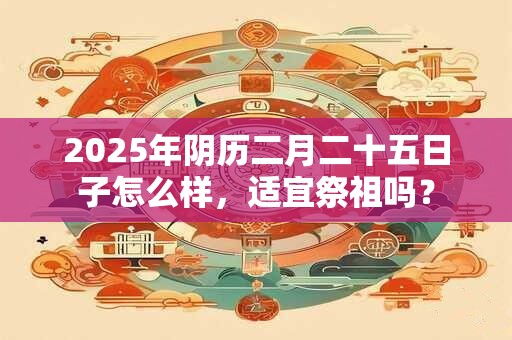 2025年阴历二月二十五日子怎么样，适宜祭祖吗？