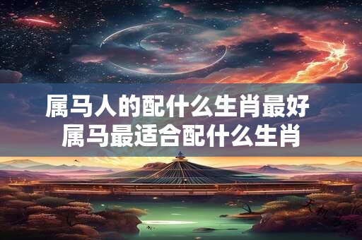 属马人的配什么生肖最好 属马最适合配什么生肖