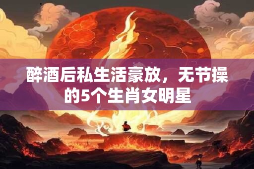 醉酒后私生活豪放，无节操的5个生肖女明星