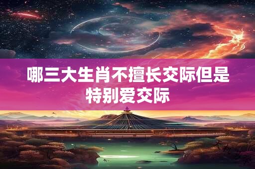 哪三大生肖不擅长交际但是特别爱交际