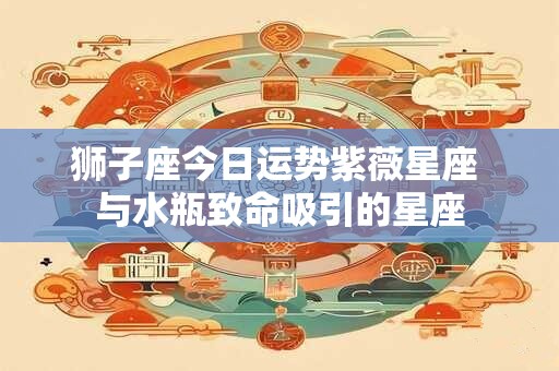 狮子座今日运势紫薇星座 与水瓶致命吸引的星座