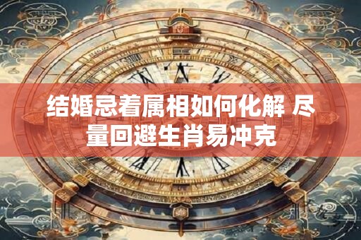 结婚忌着属相如何化解 尽量回避生肖易冲克