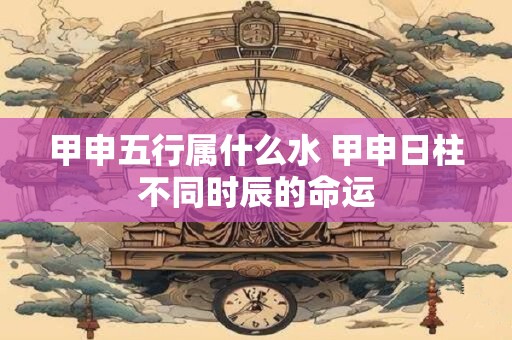 详细阅读:甲申五行属什么水 甲申日柱不同时辰的命运 甲申五行属什么水 甲申日柱不同时辰的命运