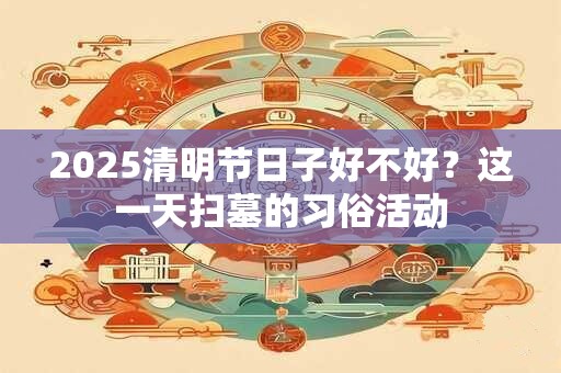 2025清明节日子好不好？这一天扫墓的习俗活动