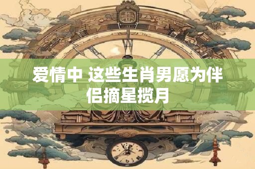 爱情中 这些生肖男愿为伴侣摘星揽月