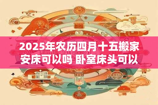 2025年农历四月十五搬家安床可以吗 卧室床头可以放镜子吗